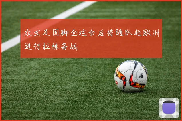 众女足国脚全运会后将随队赴欧洲进行拉练备战