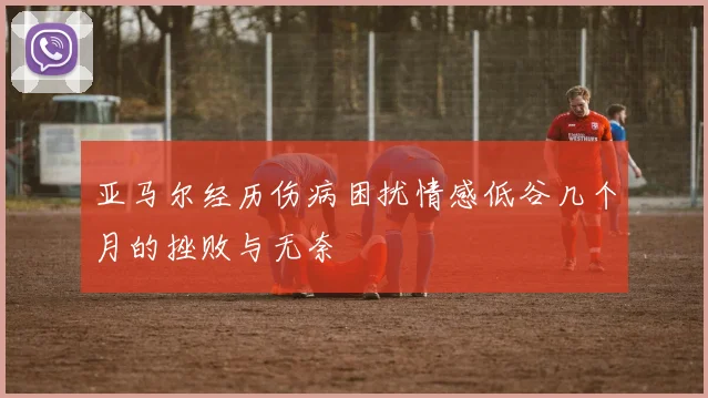 亚马尔经历伤病困扰情感低谷几个月的挫败与无奈