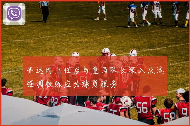 齐达内上任后与皇马队长深入交流强调教练应为球员服务