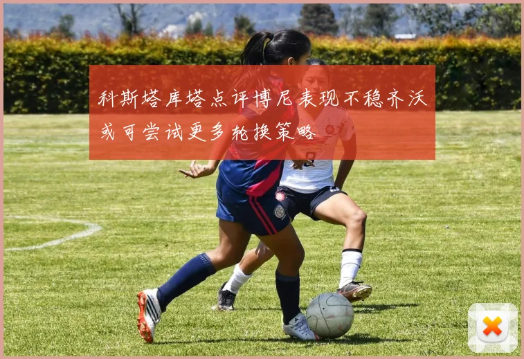科斯塔库塔点评博尼表现不稳齐沃或可尝试更多轮换策略