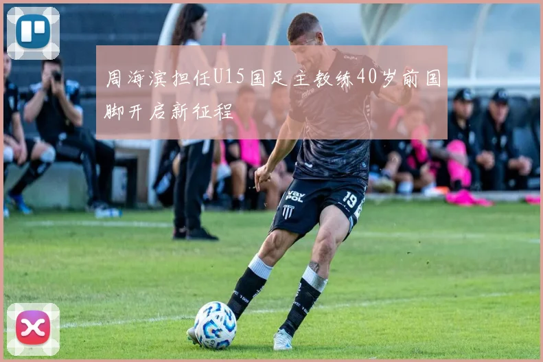 周海滨担任U15国足主教练40岁前国脚开启新征程