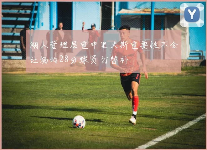 湖人管理层重申里夫斯重要性不会让场均28分球员打替补