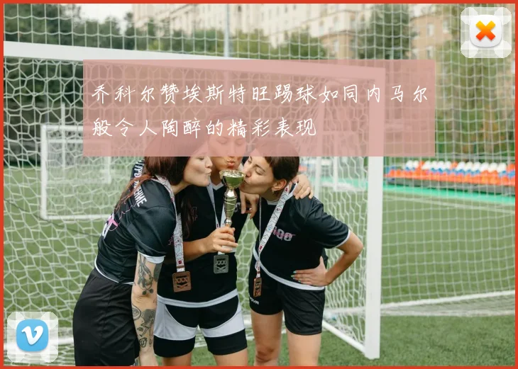 乔科尔赞埃斯特旺踢球如同内马尔般令人陶醉的精彩表现
