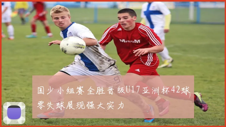国少小组赛全胜晋级U17亚洲杯42球零失球展现强大实力