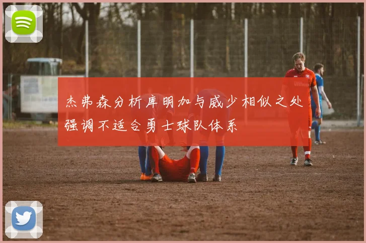 杰弗森分析库明加与威少相似之处强调不适合勇士球队体系