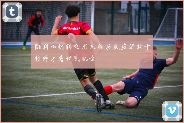 凯利回忆转会尤文经历反应迟钝十秒钟才意识到机会