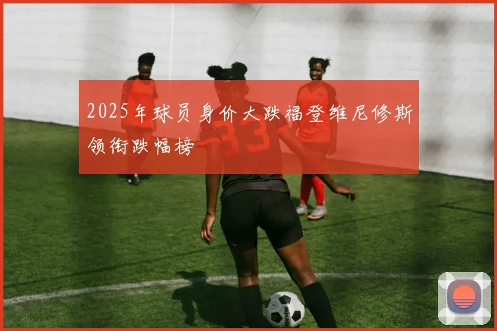 2025年球员身价大跌福登维尼修斯领衔跌幅榜