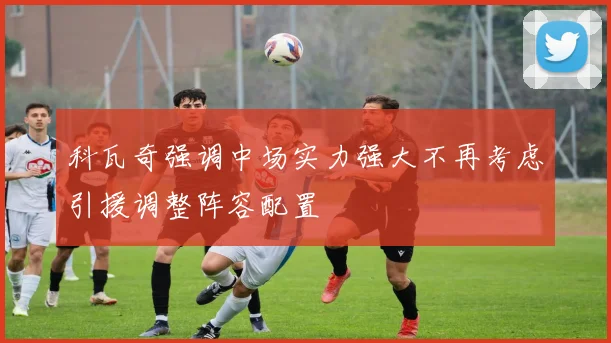 科瓦奇强调中场实力强大不再考虑引援调整阵容配置