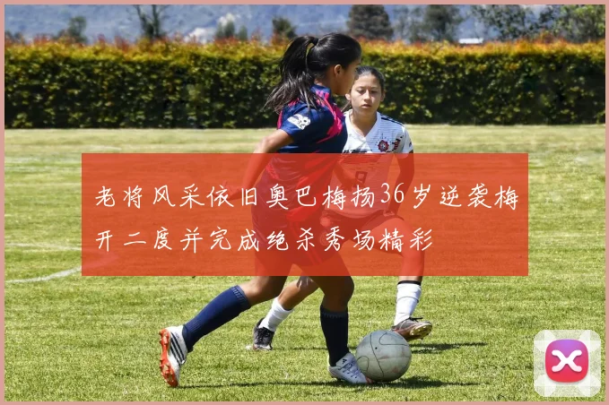 老将风采依旧奥巴梅扬36岁逆袭梅开二度并完成绝杀秀场精彩