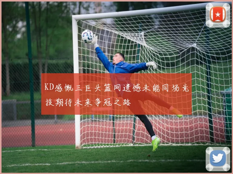 KD感慨三巨头篮网遗憾未能同场竞技期待未来争冠之路