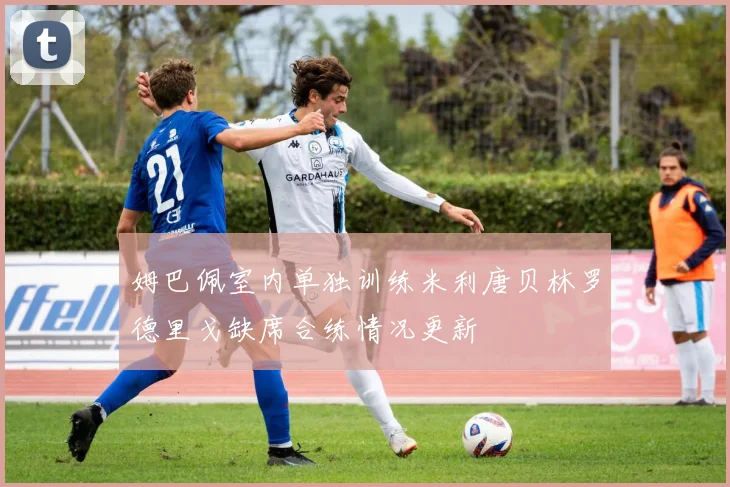 姆巴佩室内单独训练米利唐贝林罗德里戈缺席合练情况更新