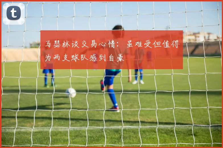 马瑟林谈交易心情：虽难受但值得为两支球队感到自豪