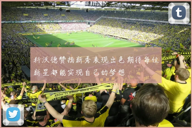 科沃德赞扬新秀表现出色期待每位新星都能实现自己的梦想