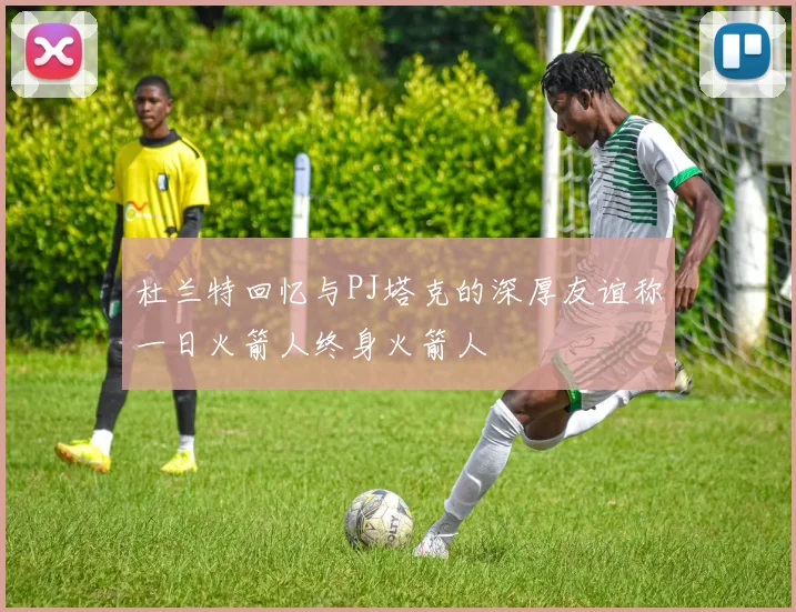 杜兰特回忆与PJ塔克的深厚友谊称一日火箭人终身火箭人