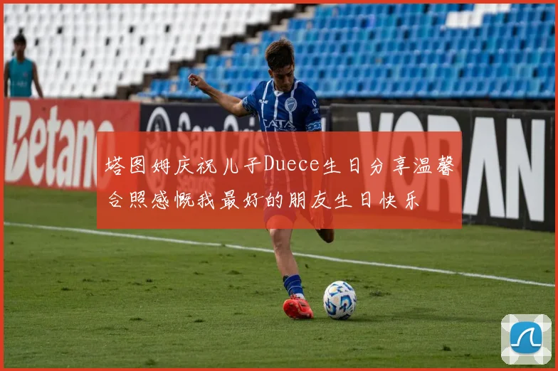 塔图姆庆祝儿子Duece生日分享温馨合照感慨我最好的朋友生日快乐