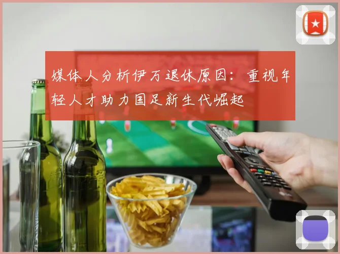 媒体人分析伊万退休原因：重视年轻人才助力国足新生代崛起