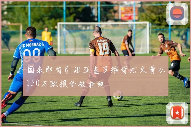 国米即将引进亚基罗维奇尤文曾以150万欧报价被拒绝