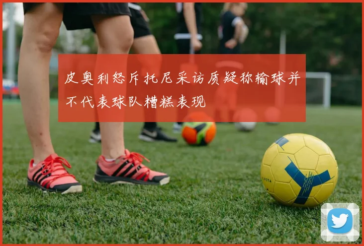 皮奥利怒斥托尼采访质疑称输球并不代表球队糟糕表现