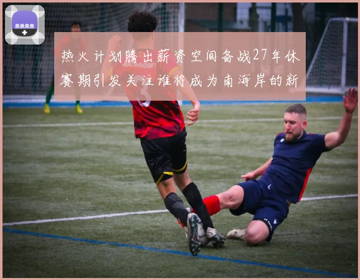 热火计划腾出薪资空间备战27年休赛期引发关注谁将成为南海岸的新星