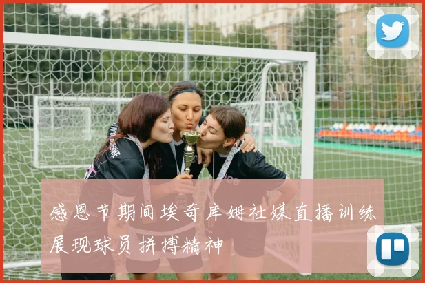 感恩节期间埃奇库姆社媒直播训练展现球员拼搏精神