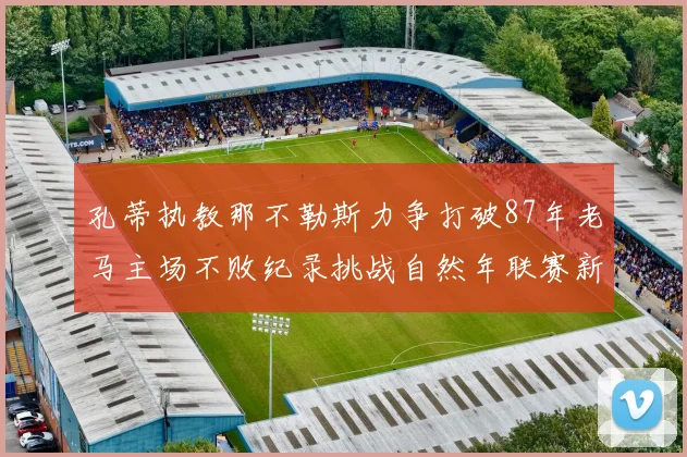孔蒂执教那不勒斯力争打破87年老马主场不败纪录挑战自然年联赛新高