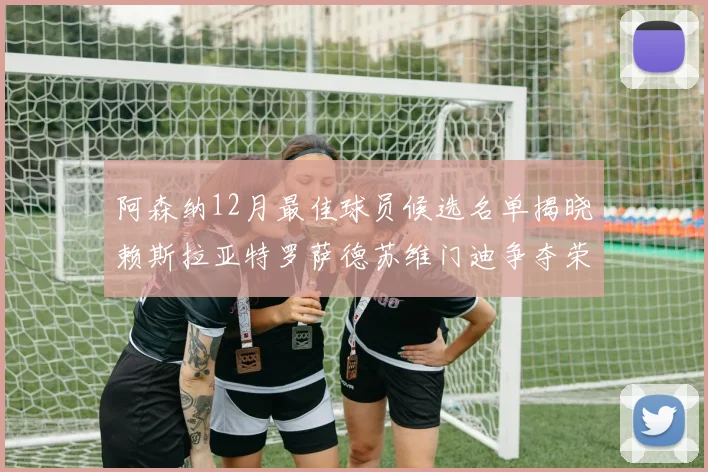阿森纳12月最佳球员候选名单揭晓赖斯拉亚特罗萨德苏维门迪争夺荣誉