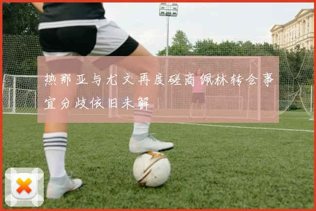 热那亚与尤文再度磋商佩林转会事宜分歧依旧未解