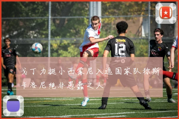 戈丁力挺小西蒙尼入选国家队称斯卡洛尼绝非愚蠢之人