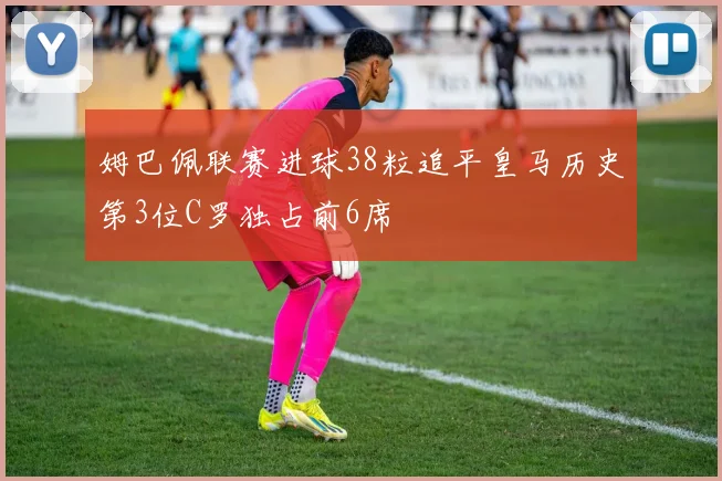 姆巴佩联赛进球38粒追平皇马历史第3位C罗独占前6席