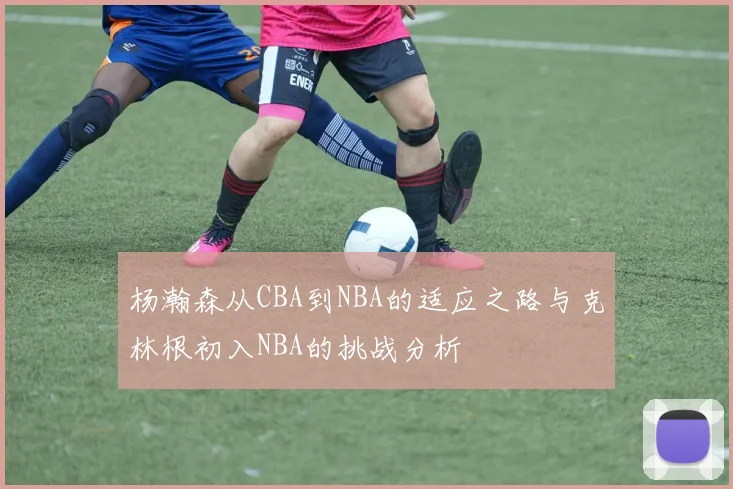 杨瀚森从CBA到NBA的适应之路与克林根初入NBA的挑战分析