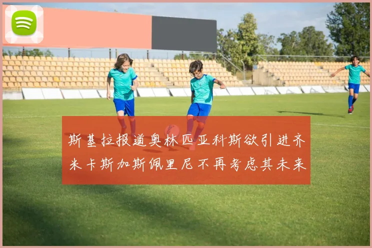 斯基拉报道奥林匹亚科斯欲引进齐米卡斯加斯佩里尼不再考虑其未来