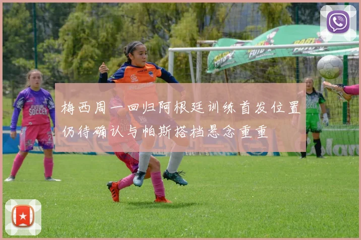 梅西周一回归阿根廷训练首发位置仍待确认与帕斯搭档悬念重重