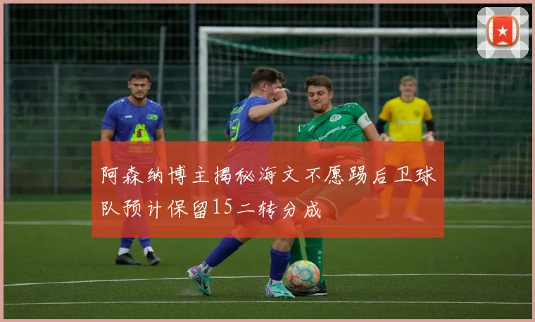 阿森纳博主揭秘海文不愿踢后卫球队预计保留15二转分成