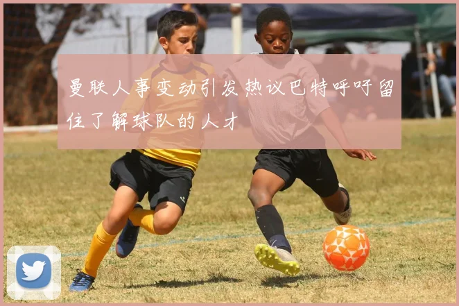 曼联人事变动引发热议巴特呼吁留住了解球队的人才