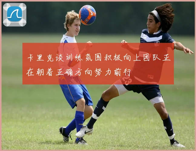 卡里克谈训练氛围积极向上团队正在朝着正确方向努力前行