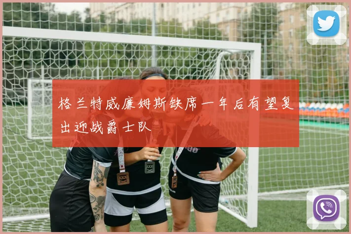 格兰特威廉姆斯缺席一年后有望复出迎战爵士队